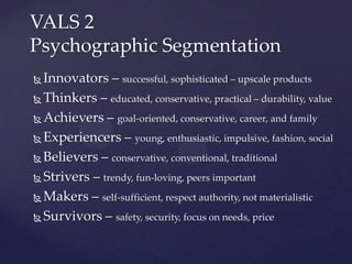 VALS 2
Psychographic Segmentation
 Innovators – successful, sophisticated – upscale products
 Thinkers – educated, conservative, practical – durability, value

 Achievers – goal-oriented, conservative, career, and family

 Experiencers – young, enthusiastic, impulsive, fashion, social

 Believers – conservative, conventional, traditional

 Strivers – trendy, fun-loving, peers important

 Makers – self-sufficient, respect authority, not materialistic

 Survivors – safety, security, focus on needs, price
 