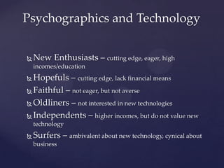 Psychographics and Technology


   New Enthusiasts – cutting edge, eager, high
    incomes/education
 Hopefuls – cutting edge, lack financial means
 Faithful – not eager, but not averse

 Oldliners – not interested in new technologies

 Independents – higher incomes, but do not value new
    technology
   Surfers – ambivalent about new technology, cynical about
    business
 