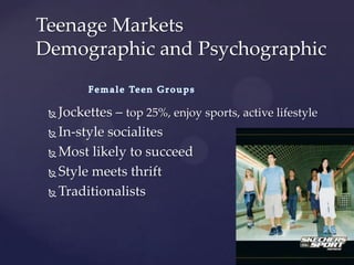 Teenage Markets
Demographic and Psychographic


  Jockettes – top 25%, enjoy sports, active lifestyle
  In-style socialites

  Most likely to succeed

  Style meets thrift

  Traditionalists
 