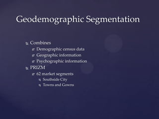 Geodemographic Segmentation

     Combines
         Demographic census data
         Geographic information
         Psychographic information
     PRIZM
         62 market segments
             Southside City
             Towns and Gowns
 