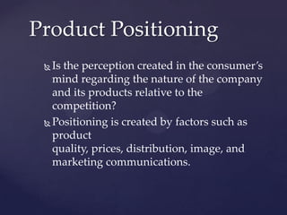 Product Positioning
  Is the perception created in the consumer’s
   mind regarding the nature of the company
   and its products relative to the
   competition?
  Positioning is created by factors such as
   product
   quality, prices, distribution, image, and
   marketing communications.
 