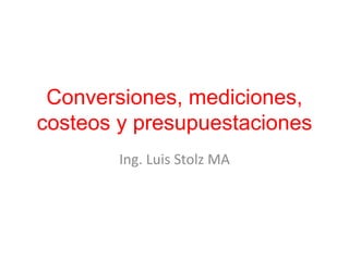 Conversiones, mediciones,
costeos y presupuestaciones
Ing. Luis Stolz MA
 