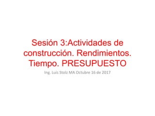Sesión 3:Actividades de
construcción. Rendimientos.
Tiempo. PRESUPUESTO
Ing. Luis Stolz MA Octubre 16 de 2017
 