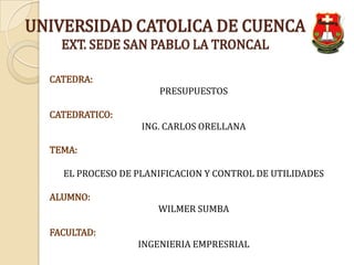 UNIVERSIDAD CATOLICA DE CUENCA
    EXT. SEDE SAN PABLO LA TRONCAL

  CATEDRA:
                      PRESUPUESTOS

  CATEDRATICO:
                   ING. CARLOS ORELLANA

  TEMA:

    EL PROCESO DE PLANIFICACION Y CONTROL DE UTILIDADES

  ALUMNO:
                      WILMER SUMBA

  FACULTAD:
                  INGENIERIA EMPRESRIAL
 