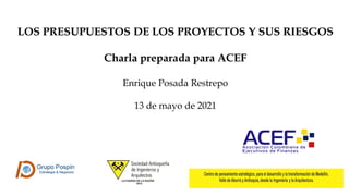 LOS PRESUPUESTOS DE LOS PROYECTOS Y SUS RIESGOS
Charla preparada para ACEF
Enrique Posada Restrepo
13 de mayo de 2021
 