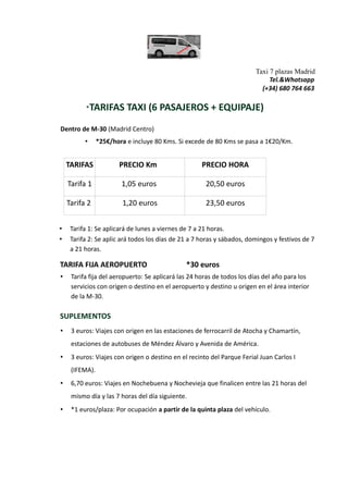 Taxi 7 plazas Madrid
Tel.&Whatsapp
(+34) 680 764 663
*TARIFAS TAXI (6 PASAJEROS + EQUIPAJE)
Dentro de M-30 (Madrid Centro)
• *25€/hora e incluye 80 Kms. Si excede de 80 Kms se pasa a 1€20/Km.
TARIFAS PRECIO Km PRECIO HORA
Tarifa 1 1,05 euros 20,50 euros
Tarifa 2 1,20 euros 23,50 euros
• Tarifa 1: Se aplicará de lunes a viernes de 7 a 21 horas.
• Tarifa 2: Se aplic ará todos los días de 21 a 7 horas y sábados, domingos y festivos de 7
a 21 horas.
TARIFA FIJA AEROPUERTO *30 euros
• Tarifa fija del aeropuerto: Se aplicará las 24 horas de todos los días del año para los
servicios con origen o destino en el aeropuerto y destino u origen en el área interior
de la M-30.
SUPLEMENTOS
• 3 euros: Viajes con origen en las estaciones de ferrocarril de Atocha y Chamartín,
estaciones de autobuses de Méndez Álvaro y Avenida de América.
• 3 euros: Viajes con origen o destino en el recinto del Parque Ferial Juan Carlos I
(IFEMA).
• 6,70 euros: Viajes en Nochebuena y Nochevieja que finalicen entre las 21 horas del
mismo día y las 7 horas del día siguiente.
• *1 euros/plaza: Por ocupación a partir de la quinta plaza del vehículo.
 