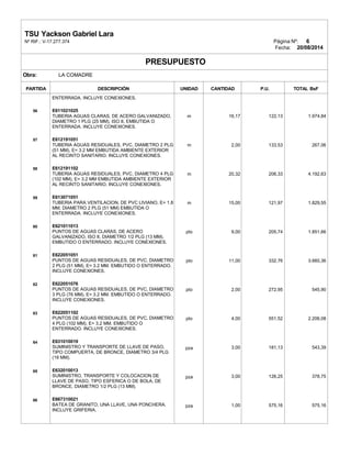 TSU Yackson Gabriel Lara
Nº RIF.: V-17.277.374 Página Nº: 6
Fecha: 20/08/2014
PRESUPUESTO
Obra: LA COMADRE
PARTIDA DESCRIPCIÓN UNIDAD CANTIDAD P.U. TOTAL BsF
56
57
58
59
60
61
62
63
64
65
66
ENTERRADA. INCLUYE CONEXIONES.
E611021025
TUBERIA AGUAS CLARAS, DE ACERO GALVANIZADO,
DIAMETRO 1 PLG (25 MM), ISO II, EMBUTIDA O
ENTERRADA. INCLUYE CONEXIONES.
E612191051
TUBERIA AGUAS RESIDUALES, PVC, DIAMETRO 2 PLG
(51 MM), E= 3.2 MM EMBUTIDA AMBIENTE EXTERIOR
AL RECINTO SANITARIO. INCLUYE CONEXIONES.
E612191102
TUBERIA AGUAS RESIDUALES, PVC, DIAMETRO 4 PLG
(102 MM), E= 3.2 MM EMBUTIDA AMBIENTE EXTERIOR
AL RECINTO SANITARIO. INCLUYE CONEXIONES.
E613071051
TUBERIA PARA VENTILACION, DE PVC LIVIANO, E= 1.8
MM, DIAMETRO 2 PLG (51 MM) EMBUTIDA O
ENTERRADA. INCLUYE CONEXIONES.
E621011013
PUNTOS DE AGUAS CLARAS, DE ACERO
GALVANIZADO, ISO II, DIAMETRO 1/2 PLG (13 MM).
EMBUTIDO O ENTERRADO. INCLUYE CONEXIONES.
E622051051
PUNTOS DE AGUAS RESIDUALES, DE PVC, DIAMETRO
2 PLG (51 MM), E= 3.2 MM. EMBUTIDO O ENTERRADO.
INCLUYE CONEXIONES.
E622051076
PUNTOS DE AGUAS RESIDUALES, DE PVC, DIAMETRO
3 PLG (76 MM), E= 3.2 MM. EMBUTIDO O ENTERRADO.
INCLUYE CONEXIONES.
E622051102
PUNTOS DE AGUAS RESIDUALES, DE PVC, DIAMETRO
4 PLG (102 MM), E= 3.2 MM. EMBUTIDO O
ENTERRADO. INCLUYE CONEXIONES.
E631010019
SUMINISTRO Y TRANSPORTE DE LLAVE DE PASO,
TIPO COMPUERTA, DE BRONCE, DIAMETRO 3/4 PLG
(19 MM).
E632010013
SUMINISTRO, TRANSPORTE Y COLOCACION DE
LLAVE DE PASO, TIPO ESFERICA O DE BOLA, DE
BRONCE, DIAMETRO 1/2 PLG (13 MM).
E667310021
BATEA DE GRANITO, UNA LLAVE, UNA PONCHERA.
INCLUYE GRIFERIA.
m
m
m
m
pto
pto
pto
pto
pza
pza
pza
16,17
2,00
20,32
15,00
9,00
11,00
2,00
4,00
3,00
3,00
1,00
122,13
133,53
206,33
121,97
205,74
332,76
272,95
551,52
181,13
126,25
575,16
1.974,84
267,06
4.192,63
1.829,55
1.851,66
3.660,36
545,90
2.206,08
543,39
378,75
575,16
 