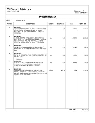 TSU Yackson Gabriel Lara
Nº RIF.: V-17.277.374 Página Nº: 7
Fecha: 20/08/2014
PRESUPUESTO
Obra: LA COMADRE
PARTIDA DESCRIPCIÓN UNIDAD CANTIDAD P.U. TOTAL BsF
67
68
69
70
71
72
E661110111
LAVAMANOS PARA COLGAR, DE 1 LLAVE, BLANCO O
COLOR CLARO, DE ANCHO MENOR DE 54 CM,
RECTANGULAR. (INCLUYE GRIFERIA Y LLAVE DE
ARRESTO).
E662111111
W.C. DE ASIENTO, TANQUE BAJO, DESCARGA AL
PISO, BLANCO O COLOR CLARO, LINEA ECONOMICA
CONVENCIONAL. INCLUYE GRIFERIA, LLAVE DE
ARRESTO, BRIDA, SELLO DE CERA Y TORNILLOS.
E669322051
DREN DE PISO CIRCULAR ESTANDAR, CROMADO,
PARA TUBO DE DESCARGA EMBUTIDO DE 2 PLG (51
MM).
E651012051
TAPON DE REGISTRO, PARA TUBERIA EMBUTIDA, DE
BRONCE, D=2"
SERVICIOS
E802305018
CONCRETO DE F´C 180 KGF/CM2 A LOS 28 DIAS,
PARA LA CONSTRUCCION DE TANQUILLAS,
CORRESPONDIENTE A OBRAS DE SERVICIO.
E903141015
TRANSPORTE NO URBANO EN CAMIONES, DE
TIERRA, AGREGADOS Y ESCOMBROS, MEDIDO EN
ESTADO SUELTO, A DISTANCIAS MAYORES DE 14 KM
Y HASTA 15 KM INCLUSIVE
pza
pza
pza
pza
m3
m3xkm
2,00
2,00
6,00
3,00
0,30
461,18
907,40
1.278,40
142,42
195,56
1.366,68
5,54
1.814,80
2.556,80
854,52
586,68
410,00
2.554,94
Total BsF: 370.170,78
 