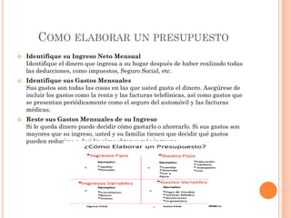 COMO ELABORAR UN PRESUPUESTO
 Identifique su Ingreso Neto Mensual
Identifique el dinero que ingresa a su hogar después de haber realizado todas
las deducciones, como impuestos, Seguro Social, etc.
 Identifique sus Gastos Mensuales
Sus gastos son todas las cosas en las que usted gasta el dinero. Asegúrese de
incluir los gastos como la renta y las facturas telefónicas, así como gastos que
se presentan periódicamente como el seguro del automóvil y las facturas
médicas.
 Reste sus Gastos Mensuales de su Ingreso
Si le queda dinero puede decidir cómo gastarlo o ahorrarlo. Si sus gastos son
mayores que su ingreso, usted y su familia tienen que decidir qué gastos
pueden reducirse o decidir cómo obtener más ingresos.
 