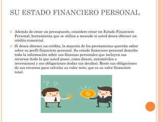 SU ESTADO FINANCIERO PERSONAL
 Además de crear un presupuesto, considere crear un Estado Financiero
Personal, herramienta que se utiliza a menudo si usted desea obtener un
crédito comercial.
 Si desea obtener un crédito, la mayoría de los prestamistas querrán saber
sobre su perfil financiero personal. Su estado financiero personal describe
toda la información sobre sus finanzas personales que incluyen sus
recursos (todo lo que usted posee, como dinero, automóviles e
inversiones) y sus obligaciones (todas sus deudas). Reste sus obligaciones
de sus recursos para calcular su valor neto, que es su valor financiero
total.
 