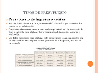 TIPOS DE PRESUPUESTO
 Presupuesto de ingresos o ventas
 Son las proyecciones a futuro y datos de tipo económico que muestran los
aumentos de patrimonio.
 Tener actualizado este presupuesto es clave para facilitar la proyección de
dinero entrante para elaborar los presupuestos de tesorería, compras y
producción.
 Los datos necesarios para elaborar este presupuesto están compuestos por
los históricos de ventas y las ventas previstas de la empresa y del sector
en general.
 