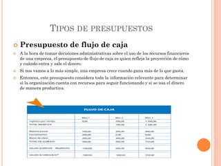 TIPOS DE PRESUPUESTOS
 Presupuesto de flujo de caja
 A la hora de tomar decisiones administrativas sobre el uso de los recursos financieros
de una empresa, el presupuesto de flujo de caja es quien refleja la proyección de cómo
y cuándo entra y sale el dinero.
 Si nos vamos a lo más simple, una empresa crece cuando gana más de lo que gasta.
 Entonces, este presupuesto considera toda la información relevante para determinar
si la organización cuenta con recursos para seguir funcionando y si se usa el dinero
de manera productiva.
 