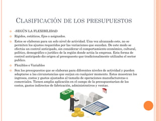 CLASIFICACIÓN DE LOS PRESUPUESTOS
 -SEGÚN LA FLEXIBILIDAD
 Rígidos, estáticos, fijos o asignados.
 Estos se elaboran para un solo nivel de actividad. Una vez alcanzado este, no se
permiten los ajustes requeridos por las variaciones que sucedan. De este modo se
efectúa un control anticipado, sin considerar el comportamiento económico, cultural,
político, demográfico o jurídico de la región donde actúa la empresa. Esta forma de
control anticipado dio origen al presupuesto que tradicionalmente utilizaba el sector
publico.
 Flexibles o Variables
 Son los presupuestos que se elaboran para diferentes niveles de actividad y pueden
adaptarse a las circunstancias que surjan en cualquier momento. Estos muestran los
ingresos, costos y gastos ajustados al tamaño de operaciones manufactureras o
comerciales. Tienen amplia aplicación en el campo de la presupuestarían de los
costos, gastos indirectos de fabricación, administrativos y ventas.
 