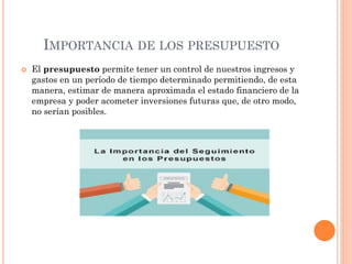 IMPORTANCIA DE LOS PRESUPUESTO
 El presupuesto permite tener un control de nuestros ingresos y
gastos en un período de tiempo determinado permitiendo, de esta
manera, estimar de manera aproximada el estado financiero de la
empresa y poder acometer inversiones futuras que, de otro modo,
no serían posibles.
 