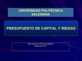 1
PRESUPUESTO DE CAPITAL Y RIESGO
Msc José Luis Román Vásquez
Marzo de 2017
UNIVERSIDAD POLITÉCNICA
SALESIANA
 