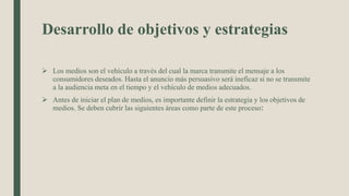 Desarrollo de objetivos y estrategias
 Los medios son el vehículo a través del cual la marca transmite el mensaje a los
consumidores deseados. Hasta el anuncio más persuasivo será ineficaz si no se transmite
a la audiencia meta en el tiempo y el vehículo de medios adecuados.
 Antes de iniciar el plan de medios, es importante definir la estrategia y los objetivos de
medios. Se deben cubrir las siguientes áreas como parte de este proceso:
 