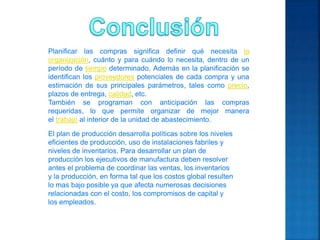 Planificar las compras significa definir qué necesita la
organización, cuánto y para cuándo lo necesita, dentro de un
período de tiempo determinado. Además en la planificación se
identifican los proveedores potenciales de cada compra y una
estimación de sus principales parámetros, tales como precio,
plazos de entrega, calidad, etc.
También se programan con anticipación las compras
requeridas, lo que permite organizar de mejor manera
el trabajo al interior de la unidad de abastecimiento.
El plan de producción desarrolla políticas sobre los niveles
eficientes de producción, uso de instalaciones fabriles y
niveles de inventarios. Para desarrollar un plan de
producción los ejecutivos de manufactura deben resolver
antes el problema de coordinar las ventas, los inventarios
y la producción, en forma tal que los costos global resulten
lo mas bajo posible ya que afecta numerosas decisiones
relacionadas con el costo, los compromisos de capital y
los empleados.
 