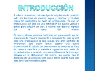 A la hora de realizar cualquier tipo de adquisición de producto
todo ser humano de manera lógica y racional, y muchas
veces sin planificarlo se hace un presupuesto, ya que un
presupuesto tan solo es una estimación de cuanto vamos a
gastar para adquirir un bien, o cuanto nos debería ingresar
por la venta del mismo.
Si para cualquier persona realizarse un presupuesto es tan
importante de manera consciente o inconsciente, mas lo será
para una organización la cual realiza una gran cantidad de
inversiones para poder tomar obtener una buena
productividad. El cálculo del presupuesto de compras se hace
de manera científica y metódica siguiendo una serie de
procedimientos y tomando en cuenta diferentes factores que
influyan en la elaboración del mismo, sin olvidar que la
demanda de un producto será quien defina cuanto hará falta
para tener un inventario optimo.
 