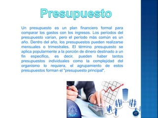 Un presupuesto es un plan financiero formal para
comparar los gastos con los ingresos. Los períodos del
presupuesto varían, pero el período más común es un
año. Dentro del año, los presupuestos pueden realizarse
mensuales o trimestrales. El término presupuesto se
aplica popularmente a la porción de dinero destinado a un
fin especifico, es decir, pueden haber tantos
presupuestos individuales como la complejidad del
organismo lo requiera, el agrupamiento de estos
presupuestos forman el "presupuesto principal".
 