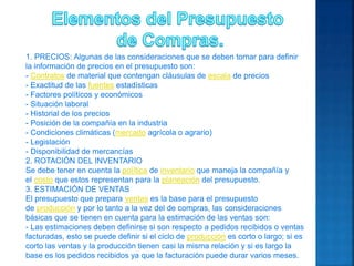 1. PRECIOS: Algunas de las consideraciones que se deben tomar para definir
la información de precios en el presupuesto son:
- Contratos de material que contengan cláusulas de escala de precios
- Exactitud de las fuentes estadísticas
- Factores políticos y económicos
- Situación laboral
- Historial de los precios
- Posición de la compañía en la industria
- Condiciones climáticas (mercado agrícola o agrario)
- Legislación
- Disponibilidad de mercancías
2. ROTACIÓN DEL INVENTARIO
Se debe tener en cuenta la política de inventario que maneja la compañía y
el costo que estos representan para la planeación del presupuesto.
3. ESTIMACIÓN DE VENTAS
El presupuesto que prepara ventas es la base para el presupuesto
de producción y por lo tanto a la vez del de compras, las consideraciones
básicas que se tienen en cuenta para la estimación de las ventas son:
- Las estimaciones deben definirse si son respecto a pedidos recibidos o ventas
facturadas, esto se puede definir si el ciclo de producción es corto o largo; si es
corto las ventas y la producción tienen casi la misma relación y si es largo la
base es los pedidos recibidos ya que la facturación puede durar varios meses.
 