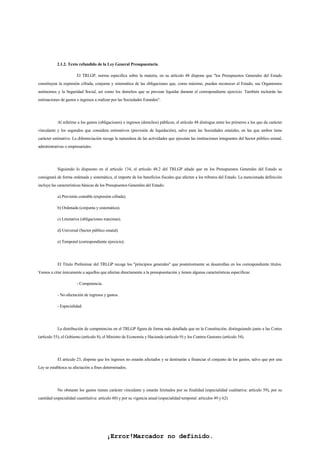 ¡Error!Marcador no definido.
2.1.2. Texto refundido de la Ley General Presupuestaria.
El TRLGP, norma especifica sobre la materia, en su artículo 48 dispone que "los Presupuestos Generales del Estado
constituyen la expresión cifrada, conjunta y sistemática de las obligaciones que, como máximo, pueden reconocer el Estado, sus Organismos
autónomos y la Seguridad Social, así como los derechos que se prevean liquidar durante el correspondiente ejercicio. También incluirán las
estimaciones de gastos e ingresos a realizar por las Sociedades Estatales".
Al referirse a los gastos (obligaciones) e ingresos (derechos) públicos, el artículo 48 distingue entre los primeros a los que da carácter
vinculante y los segundos que considera estimativos (previsión de liquidación), salvo para las Sociedades estatales, en las que ambos tiene
carácter estimativo. La diferenciación recoge la naturaleza de las actividades que ejecutan las instituciones integrantes del Sector público estatal,
administrativas o empresariales.
Siguiendo lo dispuesto en el artículo 134, el artículo 48.2 del TRLGP añade que en los Presupuestos Generales del Estado se
consignará de forma ordenada y sistemática, el importe de los beneficios fiscales que afecten a los tributos del Estado. La mencionada definición
incluye las características básicas de los Presupuestos Generales del Estado:
a) Previsión contable (expresión cifrada).
b) Ordenada (conjunta y sistemática).
c) Limitativa (obligaciones máximas).
d) Universal (Sector público estatal).
e) Temporal (correspondiente ejercicio).
El Título Preliminar del TRLGP recoge los "principios generales" que posteriormente se desarrollan en los correspondiente títulos.
Vamos a citar únicamente a aquellos que afectan directamente a la presupuestación y tienen algunas características específicas:
- Competencia.
- No afectación de ingresos y gastos.
- Especialidad.
La distribución de competencias en el TRLGP figura de forma más detallada que en la Constitución, distinguiendo junto a las Cortes
(artículo 55), el Gobierno (artículo 8), el Ministro de Economía y Hacienda (artículo 9) y los Centros Gestores (artículo 54).
El artículo 23, dispone que los ingresos no estarán afectados y se destinarán a financiar el conjunto de los gastos, salvo que por una
Ley se establezca su afectación a fines determinados.
No obstante los gastos tienen carácter vinculante y estarán limitados por su finalidad (especialidad cualitativa: artículo 59), por su
cantidad (especialidad cuantitativa: articulo 60) y por su vigencia anual (especialidad temporal: artículos 49 y 62)
 