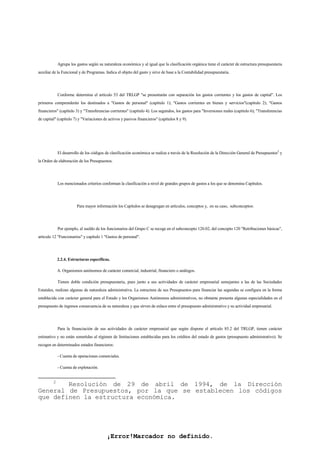 ¡Error!Marcador no definido.
Agrupa los gastos según su naturaleza económica y al igual que la clasificación orgánica tiene el carácter de estructura presupuestaria
auxiliar de la Funcional y de Programas. Indica el objeto del gasto y sirve de base a la Contabilidad presupuestaria.
Conforme determina el artículo 53 del TRLGP "se presentarán con separación los gastos corrientes y los gastos de capital". Los
primeros comprenderán los destinados a "Gastos de personal" (capítulo 1); "Gastos corrientes en bienes y servicios"(capítulo 2); "Gastos
financieros" (capítulo 3) y "Transferencias corrientes" (capítulo 4). Los segundos, los gastos para "Inversiones reales (capítulo 6); "Transferencias
de capital" (capítulo 7) y "Variaciones de activos y pasivos financieros" (capítulos 8 y 9).
El desarrollo de los códigos de clasificación económica se realiza a través de la Resolución de la Dirección General de Presupuestos2
y
la Orden de elaboración de los Presupuestos.
Los mencionados criterios conforman la clasificación a nivel de grandes grupos de gastos a los que se denomina Capítulos.
Para mayor información los Capítulos se desagregan en artículos, conceptos y, en su caso, subconceptos:
Por ejemplo, el sueldo de los funcionarios del Grupo C se recoge en el subconcepto 120.02, del concepto 120 "Retribuciones básicas",
artículo 12 "Funcionarios" y capítulo 1 "Gastos de personal".
2.2.4. Estructuras específicas.
A. Organismos autónomos de carácter comercial, industrial, financiero o análogos.
Tienen doble condición presupuestaria, pues junto a sus actividades de carácter empresarial semejantes a las de las Sociedades
Estatales, realizan algunas de naturaleza administrativa. La estructura de sus Presupuestos para financiar las segundas se configura en la forma
establecida con carácter general para el Estado y los Organismos Autónomos administrativos, no obstante presenta algunas especialidades en el
presupuesto de ingresos consecuencia de su naturaleza y que sirven de enlace entre el presupuesto administrativo y su actividad empresarial.
Para la financiación de sus actividades de carácter empresarial que según dispone el artículo 85.2 del TRLGP, tienen carácter
estimativo y no están sometidas al régimen de limitaciones establecidas para los créditos del estado de gastos (presupuesto administrativo). Se
recogen en determinados estados financieros:
- Cuenta de operaciones comerciales.
- Cuenta de explotación.
2
Resolución de 29 de abril de 1994, de la Dirección
General de Presupuestos, por la que se establecen los códigos
que definen la estructura económica.
 