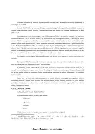 ¡Error!Marcador no definido.
No obstante, comoquiera que tienen una vigencia determinada coincidente con el año natural, dichos créditos presupuestarios se
autorizan para una anualidad.
El artículo 48 del TRLGP, al dar un concepto de los presupuestos, establece que "los Presupuestos Generales del Estado constituyen la
expresión cifrada (cuantificada), conjunta (universal) y sistemática (estructurada) de la totalidad de los créditos de gastos e ingresos del Sector
público estatal".
Sin embargo, dicho artículo diferencia, según se trate de Administraciones Públicas y Sector público empresarial. Para las primeras
distingue entre los gastos a los que da carácter limitativo ("las obligaciones que como máximo pueden reconocer") y los ingresos, de carácter
estimativo ("derechos que se prevean liquidar"). Sus consecuencias jurídicas son bien distintas, las cifras que figuran para las rúbricas de los
estados de ingresos, carecen de efectos jurídicos y pueden ser superadas reconociendo derechos por un importe mayor a las previsiones figuradas
en ellos. Por el contrario, los diferentes créditos que constituyen los estados de gastos tienen eficacia jurídica y carácter limitativo, no pudiendo
adquirirse durante el ejercicio compromisos de gasto que superen las dotaciones que les han sido asignadas, ya sea como consecuencia de que las
aprobadas inicialmente por el Parlamento resulten insuficientes o porque surjan circunstancias imprevistas (Ejemplo: una catástrofe), en ese caso
deberán presentarse las correspondientes modificaciones a los mismos en base a la normativa vigente.
Tanto los gastos como los ingresos de las Sociedades estatales (todo el Sector público empresarial) tienen carácter estimativo (no
vinculante).
Por otra parte, el TRLGP en su artículo 23 dispone que los ingresos no estarán afectados y se destinarán a financiar el conjunto de los
gastos, salvo que por una Ley se establezca su afectación a fines determinados.
En relación a su vigencia, el artículo 49 del TRLGP3
dispone que el ejercicio presupuestario coincidirá con el año natural y a él se
imputarán los derechos (ingresos) devengados durante el mismo. Sin embargo, las obligaciones reconocidas (gastos) se imputarán hasta el fin del
mes de enero siguiente, siempre que correspondan a gastos realizados antes de la expiración del ejercicio presupuestario y con cargo a los
respectivos créditos.
Por otra parte y en relación a los créditos presupuestarios, un sector de la doctrina considera que los consignados en la Ley de
Presupuestos, constituyen el "deber de gastar" los mismos en las necesidades públicas previstas. Al respecto, la mayoría de los autores, entienden
que las Cortes Generales lo que han hecho al aprobar la Ley de Presupuestos, es autorizar un monto máximo de gastos, el cual si no se alcanza
ayudará a reducir el déficit público.
4. EL CICLO PRESUPUESTARIO.
4.1. ELABORACIÓN DE LOS PRESUPUESTOS.
El ciclo presupuestario consta de una serie de fases sucesivas:
- Elaboración.
- Aprobación.
- Ejecución.
- Control.
A las dos primeras, previas a la vigencia de los presupuestos, nos vamos a referir en este epígrafe.
3
Modificado por la Ley 11/1996, de 27 de diciembre, de
Medidas de disciplina presupuestaria.
 