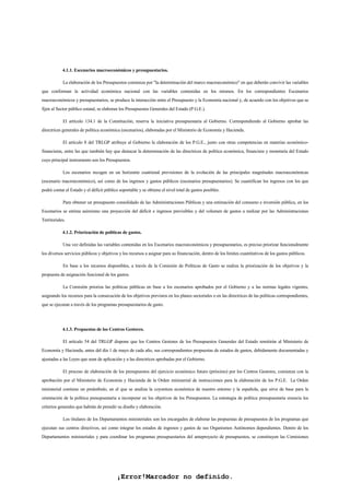 ¡Error!Marcador no definido.
4.1.1. Escenarios macroeconómicos y presupuestarios.
La elaboración de los Presupuestos comienza por "la determinación del marco macroeconómico" en que deberán convivir las variables
que conforman la actividad económica nacional con las variables contenidas en los mismos. En los correspondientes Escenarios
macroeconómicos y presupuestarios, se produce la interacción entre el Presupuesto y la Economía nacional y, de acuerdo con los objetivos que se
fijen al Sector público estatal, se elaboran los Presupuestos Generales del Estado (P.G.E.).
El artículo 134.1 de la Constitución, reserva la iniciativa presupuestaria al Gobierno. Correspondiendo al Gobierno aprobar las
directrices generales de política económica (escenarios), elaboradas por el Ministerio de Economía y Hacienda.
El artículo 8 del TRLGP atribuye al Gobierno la elaboración de los P.G.E., junto con otras competencias en materias económico-
financieras, entre las que también hay que destacar la determinación de las directrices de política económica, financiera y monetaria del Estado
cuyo principal instrumento son los Presupuestos.
Los escenarios recogen en un horizonte cuatrienal previsiones de la evolución de las principales magnitudes macroeconómicas
(escenario macroeconómico), así como de los ingresos y gastos públicos (escenarios presupuestarios). Se cuantifican los ingresos con los que
podrá contar el Estado y el déficit público soportable y se obtiene el nivel total de gastos posibles.
Para obtener un presupuesto consolidado de las Administraciones Públicas y una estimación del consumo e inversión pública, en los
Escenarios se estima asimismo una proyección del déficit e ingresos previsibles y del volumen de gastos a realizar por las Administraciones
Territoriales.
4.1.2. Priorización de políticas de gastos.
Una vez definidas las variables contenidas en los Escenarios macroeconómicos y presupuestarios, es preciso priorizar funcionalmente
los diversos servicios públicos y objetivos y los recursos a asignar para su financiación, dentro de los límites cuantitativos de los gastos públicos.
En base a los recursos disponibles, a través de la Comisión de Políticas de Gasto se realiza la priorización de los objetivos y la
propuesta de asignación funcional de los gastos.
La Comisión prioriza las políticas públicas en base a los escenarios aprobados por el Gobierno y a las normas legales vigentes,
asignando los recursos para la consecución de los objetivos previstos en los planes sectoriales o en las directrices de las políticas correspondientes,
que se ejecutan a través de los programas presupuestarios de gasto.
4.1.3. Propuestas de los Centros Gestores.
El artículo 54 del TRLGP dispone que los Centros Gestores de los Presupuestos Generales del Estado remitirán al Ministerio de
Economía y Hacienda, antes del día 1 de mayo de cada año, sus correspondientes propuestas de estados de gastos, debidamente documentadas y
ajustadas a las Leyes que sean de aplicación y a las directrices aprobadas por el Gobierno.
El proceso de elaboración de los presupuestos del ejercicio económico futuro (próximo) por los Centros Gestores, comienza con la
aprobación por el Ministerio de Economía y Hacienda de la Orden ministerial de instrucciones para la elaboración de los P.G.E. La Orden
ministerial contiene un preámbulo, en el que se analiza la coyuntura económica de nuestro entorno y la española, que sirve de base para la
orientación de la política presupuestaria a incorporar en los objetivos de los Presupuestos. La estrategia de política presupuestaria enuncia los
criterios generales que habrán de presidir su diseño y elaboración.
Los titulares de los Departamentos ministeriales son los encargados de elaborar las propuestas de presupuestos de los programas que
ejecutan sus centros directivos, así como integrar los estados de ingresos y gastos de sus Organismos Autónomos dependientes. Dentro de los
Departamentos ministeriales y para coordinar los programas presupuestarios del anteproyecto de presupuestos, se constituyen las Comisiones
 