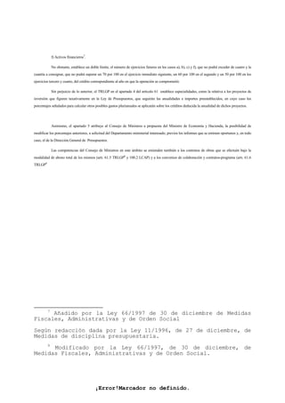 ¡Error!Marcador no definido.
f) Activos financieros7
.
No obstante, establece un doble límite, el número de ejercicios futuros en los casos a), b), c) y f), que no podrá exceder de cuatro y la
cuantía a consignar, que no podrá superar un 70 por 100 en el ejercicio inmediato siguiente, un 60 por 100 en el segundo y un 50 por 100 en los
ejercicios tercero y cuarto, del crédito correspondiente al año en que la operación se comprometió.
Sin perjuicio de lo anterior, el TRLGP en el apartado 4 del artículo 61 establece especialidades, como la relativa a los proyectos de
inversión que figuren taxativamente en la Ley de Presupuestos, que seguirán las anualidades e importes preestablecidos, en cuyo caso los
porcentajes señalados para calcular otros posibles gastos plurianuales se aplicarán sobre los créditos deducida la anualidad de dichos proyectos.
Asimismo, el apartado 5 atribuye al Consejo de Ministros a propuesta del Ministro de Economía y Hacienda, la posibilidad de
modificar los porcentajes anteriores, a solicitud del Departamento ministerial interesado, previos los informes que se estimen oportunos y, en todo
caso, el de la Dirección General de Presupuestos.
Las competencias del Consejo de Ministros en este ámbito se extienden también a los contratos de obras que se efectuén bajo la
modalidad de abono total de los mismos (art. 61.5 TRLGP8
y 100.2 LCAP) y a los convenios de colaboración y contratos-programa (art. 61.6
TRLGP9
7
Añadido por la Ley 66/1997 de 30 de diciembre de Medidas
Fiscales, Administrativas y de Orden Social
Según redacción dada por la Ley 11/1996, de 27 de diciembre, de
Medidas de disciplina presupuestaria.
9
Modificado por la Ley 66/1997, de 30 de diciembre, de
Medidas Fiscales, Administrativas y de Orden Social.
 