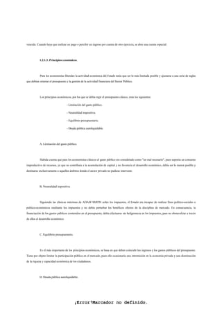 ¡Error!Marcador no definido.
vencida. Cuando haya que realizar un pago o percibir un ingreso por cuenta de otro ejercicio, se abre una cuenta especial.
1.2.1.3. Principios económicos.
Para los economistas liberales la actividad económica del Estado tenía que ser lo más limitada posible y ajustarse a una serie de reglas
que debían orientar el presupuesto y la gestión de la actividad financiera del Sector Público.
Los principios económicos, por los que se debía regir el presupuesto clásico, eran los siguientes:
- Limitación del gasto público.
- Neutralidad impositiva.
- Equilibrio presupuestario.
- Deuda pública autoliquidable.
A. Limitación del gasto público.
Habida cuenta que para los economistas clásicos el gasto público era considerado como "un mal necesario", pues suponía un consumo
improductivo de recursos, ya que no contribuía a la acumulación de capital y no favorecía el desarrollo económico, debía ser lo menor posible y
destinarse exclusivamente a aquellos ámbitos donde el sector privado no pudiese intervenir.
B. Neutralidad impositiva.
Siguiendo las clásicas máximas de ADAM SMITH sobre los impuestos, el Estado era incapaz de realizar fines político-sociales o
político-económicos mediante los impuestos y no debía perturbar los benéficos efectos de la disciplina de mercado. En consecuencia, la
financiación de los gastos públicos contenidos en el presupuesto, debía efectuarse sin beligerancia en los impuestos, para no obstaculizar a través
de ellos el desarrollo económico.
C. Equilibrio presupuestario.
Es el más importante de los principios económicos, se basa en que deben coincidir los ingresos y los gastos públicos del presupuesto.
Tiene por objeto limitar la participación pública en el mercado, pues ello ocasionaría una intromisión en la economía privada y una disminución
de la riqueza y capacidad económica de los ciudadanos.
D. Deuda pública autoliquidable.
 