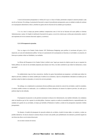 ¡Error!Marcador no definido.
A través del documento presupuestario se informa de lo que va a hacer el Estado, permitiendo comparar la atención prestada a cada
una de sus funciones. Sin embargo, la presentación funcional no mejoró el procedimiento presupuestario, pues en realidad se trataba de continuar
con el presupuesto administrativo clásico y distribuir los gastos entre las funciones de las unidades que los producen.
A su vez, tiene la ventaja que permite establecer comparaciones entre el nivel de las funciones del sector público en distintas
Administraciones o países. En España la clasificación funcional de los gastos, es uno de los criterios que se utiliza para estructurarlos, siendo el
más importante de los tres existentes (funcional, orgánico y económico).
1.2.3. El Presupuesto de ejecución.
Tuvo su origen en los Estados Unidos durante 1947 (Performance Budgeting), para justificar el crecimiento del gasto y de la
imposición, así como del endeudamiento público. Se basa en la presentación de los presupuestos en funciones, en actividades y en proyectos, de
forma que se puedan evaluar sus finalidades y sus resultados.
La Oficina del Presupuesto de los Estados Unidos lo definió como "aquel que muestra los objetivos para los que se requieren los
fondos públicos, los costes de las actividades propuestas para alcanzar esos fines y los datos cuantitativos que miden las realizaciones y tareas
ejecutadas".
Su establecimiento exige tres fases consecutivas: clasificar los gastos funcionalmente por programas y actividades para indicar los
objetivos previstos; establecer un sistema contable para el análisis de sus elementos y fijar los correspondientes indicadores de medida que nos
permitan evaluar los objetivos alcanzados y el coste de los servicios prestados.
Sin embargo, en su implantación se presentaron diversos problemas para calcular los costes de las actividades y medir los resultados,
el sistema contable existente era inadecuado y no se establecían las formas alternativas de alcanzar los objetivos previstos, de modo que se
pudieran elegir las más indicadas.
El presupuesto de ejecución no solo permitía incrementar la eficacia de la Administración, sino también informaba a los ciudadanos
sobre los beneficios que les iba a reportar la actividad pública. Asimismo, suponía un cambio de mentalidad directiva, responsabilizando a las
unidades de la gestión de sus actividades, al tiempo que facilitaba al Parlamento el análisis y estudio de los presupuestos mejorando el debate
presupuestario.
No obstante, el modelo del presupuesto de ejecución adolecía de un defecto, al partir de tareas dadas y no analizar y evaluar sus
posibles alternativas. Se trata de alcanzar la máxima eficacia al menor coste posible, pero probablemente otra alternativa, permitiría lograrlo de
una forma más eficaz o con la misma eficacia pero
con un menor consumo de recursos.
 