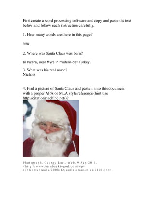 First create a word processing software and copy and paste the text
below and follow each instruction carefully.

1. How many words are there in this page?

358

2. Where was Santa Claus was born?

In Patara, near Myra in modern-day Turkey.

3. What was his real name?
Nichols


4. Find a picture of Santa Claus and paste it into this document
with a proper APA or MLA style reference (hint use
http://citationmachine.net/)?




Photograph. Georgy Last. Web. 9 Sep 2011.
<http://www.turnbacktogod.com/wp-
content/uploads/2008/12/santa-claus-pics-0101.jpg>.
 