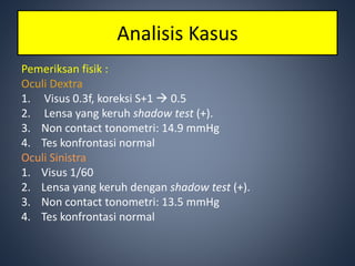 Pemeriksan fisik :
Oculi Dextra
1. Visus 0.3f, koreksi S+1  0.5
2. Lensa yang keruh shadow test (+).
3. Non contact tonometri: 14.9 mmHg
4. Tes konfrontasi normal
Oculi Sinistra
1. Visus 1/60
2. Lensa yang keruh dengan shadow test (+).
3. Non contact tonometri: 13.5 mmHg
4. Tes konfrontasi normal
Analisis Kasus
 