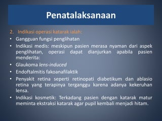 2. Indikasi operasi katarak ialah:
• Gangguan fungsi penglihatan
• Indikasi medis: meskipun pasien merasa nyaman dari aspek
penglihatan, operasi dapat dianjurkan apabila pasien
menderita:
• Glaukoma lens-induced
• Endoftalmitis fakoanafilaktik
• Penyakit retina seperti retinopati diabetikum dan ablasio
retina yang terapinya terganggu karena adanya kekeruhan
lensa.
• Indikasi kosmetik: Terkadang pasien dengan katarak matur
meminta ekstraksi katarak agar pupil kembali menjadi hitam.
Penatalaksanaan
 