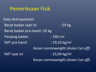 Data Antropometri
Berat badan saat ini : 59 kg
Berat badan pra-hamil: 50 kg
Panjang badan : 160 cm
IMT pra hamil : 19,53 kg/m2
Kesan normoweight (Asian Cut-off)
IMT saat ini : 23,04 kg/m2
Kesan normoweight (Asian Cut-off)
Pemeriksaan Fisik
 