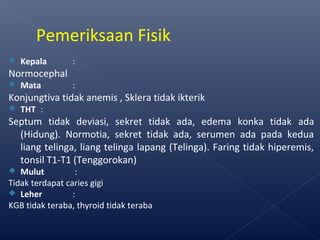  Kepala :
Normocephal
 Mata :
Konjungtiva tidak anemis , Sklera tidak ikterik
 THT :
Septum tidak deviasi, sekret tidak ada, edema konka tidak ada
(Hidung). Normotia, sekret tidak ada, serumen ada pada kedua
liang telinga, liang telinga lapang (Telinga). Faring tidak hiperemis,
tonsil T1-T1 (Tenggorokan)
 Mulut :
Tidak terdapat caries gigi
 Leher :
KGB tidak teraba, thyroid tidak teraba
Pemeriksaan Fisik
 