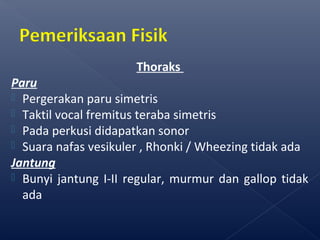 Thoraks
Paru
 Pergerakan paru simetris
 Taktil vocal fremitus teraba simetris
 Pada perkusi didapatkan sonor
 Suara nafas vesikuler , Rhonki / Wheezing tidak ada
Jantung
 Bunyi jantung I-II regular, murmur dan gallop tidak
ada
 