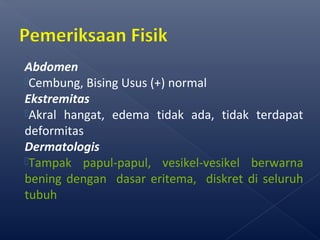 Abdomen
Cembung, Bising Usus (+) normal
Ekstremitas
Akral hangat, edema tidak ada, tidak terdapat
deformitas
Dermatologis
Tampak papul-papul, vesikel-vesikel berwarna
bening dengan dasar eritema, diskret di seluruh
tubuh
 