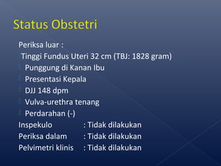 Periksa luar :
Tinggi Fundus Uteri 32 cm (TBJ: 1828 gram)
 Punggung di Kanan Ibu
 Presentasi Kepala
 DJJ 148 dpm
 Vulva-urethra tenang
 Perdarahan (-)
Inspekulo : Tidak dilakukan
Periksa dalam : Tidak dilakukan
Pelvimetri klinis : Tidak dilakukan
 