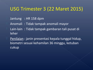  Jantung : HR 158 dpm
 Anomali : Tidak tampak anomali mayor
 Lain-lain : Tidak tampak gambaran tali pusat di
leher
 Penilaian : janin presentasi kepala tunggal hidup,
biometri sesuai kehamilan 36 minggu, ketuban
cukup
USG Trimester 3 (22 Maret 2015)
 