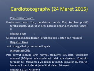  Pemeriksaan dalam :
Pembukaan cervix 2cm, pendataran cervix 50%, ketuban positif,
teraba kepala, ubun-ubun kecil posisi di depan,penurunan Hodge I-
II
 Diagnosis Ibu :
G1 Hamil 36 minggu dengan Persalinan Kala 1 laten dan Varicella
 Diagnosis Janin :
Janin tunggal hidup presentasi kepala
 Interpretasi CTG:
Pola denyut jantung janin normal, frekuensi 135 dpm, variabilitas
minimal (1-5dpm), ada akselerasi, tidak ada deselrasi. Kontraksi
terdapat his, frekuensi 1-2x dalam 10 menit, kekuatan 80 mmHg ,
lamanya 1 menit.Gerak janin 5 kali dalam 20 menit
 Diagnosis CTG : Kategori I
Cardiotocography (24 Maret 2015)
 