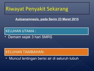 KELUHAN UTAMA :KELUHAN UTAMA :
• Demam sejak 3 hari SMRS
KELUHAN TAMBAHAN:KELUHAN TAMBAHAN:
• Muncul lentingan berisi air di seluruh tubuh
Riwayat Penyakit Sekarang
Autoanamnesis, pada Senin 23 Maret 2015
 