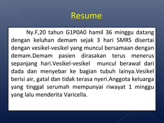 Ny.F,20 tahun G1P0A0 hamil 36 minggu datang
dengan keluhan demam sejak 3 hari SMRS disertai
dengan vesikel-vesikel yang muncul bersamaan dengan
demam.Demam pasien dirasakan terus menerus
sepanjang hari.Vesikel-vesikel muncul berawal dari
dada dan menyebar ke bagian tubuh lainya.Vesikel
berisi air, gatal dan tidak terasa nyeri.Anggota keluarga
yang tinggal serumah mempunyai riwayat 1 minggu
yang lalu menderita Varicella.
Resume
 