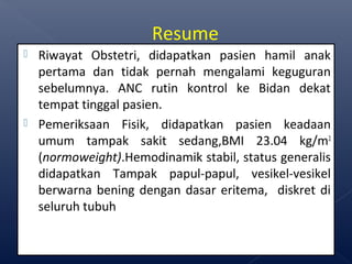  Riwayat Obstetri, didapatkan pasien hamil anak
pertama dan tidak pernah mengalami keguguran
sebelumnya. ANC rutin kontrol ke Bidan dekat
tempat tinggal pasien.
 Pemeriksaan Fisik, didapatkan pasien keadaan
umum tampak sakit sedang,BMI 23.04 kg/m2
(normoweight).Hemodinamik stabil, status generalis
didapatkan Tampak papul-papul, vesikel-vesikel
berwarna bening dengan dasar eritema, diskret di
seluruh tubuh
Resume
 
