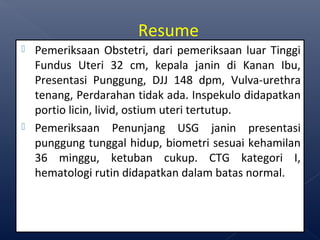  Pemeriksaan Obstetri, dari pemeriksaan luar Tinggi
Fundus Uteri 32 cm, kepala janin di Kanan Ibu,
Presentasi Punggung, DJJ 148 dpm, Vulva-urethra
tenang, Perdarahan tidak ada. Inspekulo didapatkan
portio licin, livid, ostium uteri tertutup.
 Pemeriksaan Penunjang USG janin presentasi
punggung tunggal hidup, biometri sesuai kehamilan
36 minggu, ketuban cukup. CTG kategori I,
hematologi rutin didapatkan dalam batas normal.
Resume
 