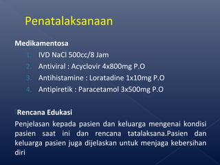 Medikamentosa
1. IVD NaCl 500cc/8 Jam
2. Antiviral : Acyclovir 4x800mg P.O
3. Antihistamine : Loratadine 1x10mg P.O
4. Antipiretik : Paracetamol 3x500mg P.O
Rencana Edukasi
Penjelasan kepada pasien dan keluarga mengenai kondisi
pasien saat ini dan rencana tatalaksana.Pasien dan
keluarga pasien juga dijelaskan untuk menjaga kebersihan
diri
Penatalaksanaan
 