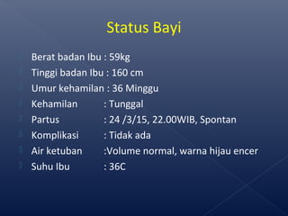  Berat badan Ibu : 59kg
 Tinggi badan Ibu : 160 cm
 Umur kehamilan : 36 Minggu
 Kehamilan : Tunggal
 Partus : 24 /3/15, 22.00WIB, Spontan
 Komplikasi : Tidak ada
 Air ketuban :Volume normal, warna hijau encer
 Suhu Ibu : 36C
Status Bayi
 