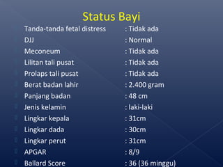  Tanda-tanda fetal distress : Tidak ada
 DJJ : Normal
 Meconeum : Tidak ada
 Lilitan tali pusat : Tidak ada
 Prolaps tali pusat : Tidak ada
 Berat badan lahir : 2.400 gram
 Panjang badan : 48 cm
 Jenis kelamin : laki-laki
 Lingkar kepala : 31cm
 Lingkar dada : 30cm
 Lingkar perut : 31cm
 APGAR : 8/9
 Ballard Score : 36 (36 minggu)
Status Bayi
 