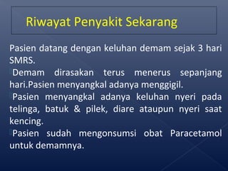 Pasien datang dengan keluhan demam sejak 3 hari
SMRS.
Demam dirasakan terus menerus sepanjang
hari.Pasien menyangkal adanya menggigil.
Pasien menyangkal adanya keluhan nyeri pada
telinga, batuk & pilek, diare ataupun nyeri saat
kencing.
Pasien sudah mengonsumsi obat Paracetamol
untuk demamnya.
Riwayat Penyakit Sekarang
 
