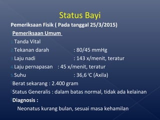 Pemeriksaan Fisik ( Pada tanggal 25/3/2015)
Pemeriksaan Umum
1.Tanda Vital
2.Tekanan darah : 80/45 mmHg
3.Laju nadi : 143 x/menit, teratur
4.Laju pernapasan : 45 x/menit, teratur
5.Suhu : 36,6 0
C (Axila)
Berat sekarang : 2.400 gram
Status Generalis : dalam batas normal, tidak ada kelainan
Diagnosis :
Neonatus kurang bulan, sesuai masa kehamilan
Status Bayi
 